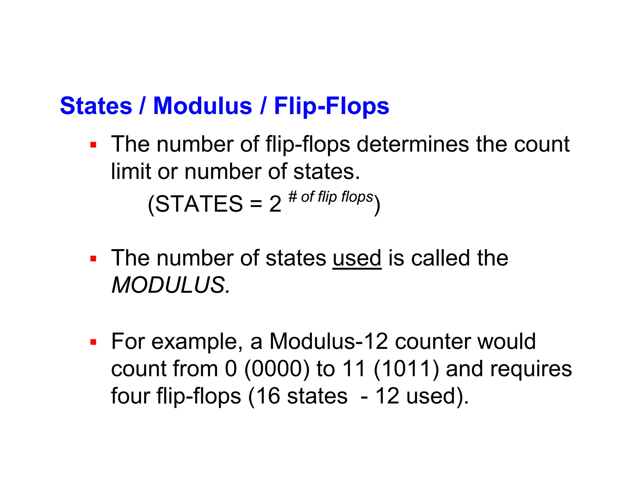 States / Modulus / Flip-Flops
 The number of flip-flops determines the count
limit or number of states.
(STATES = 2 # of flip flops
)
 The number of states used is called the
MODULUS.
 For example, a Modulus-12 counter would
count from 0 (0000) to 11 (1011) and requires
four flip-flops (16 states - 12 used).
 
