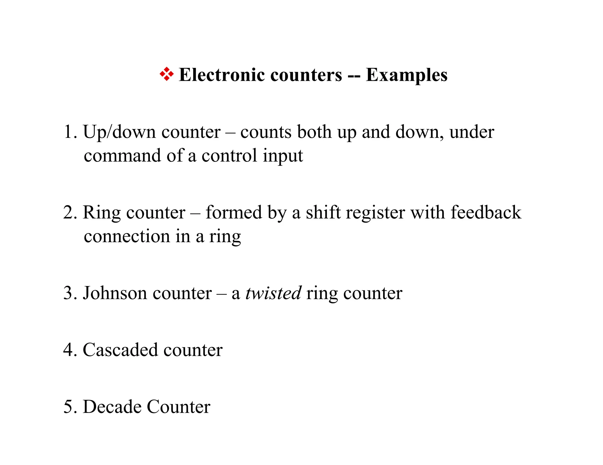  Electronic counters -- Examples
1. Up/down counter – counts both up and down, under
command of a control input
2. Ring counter – formed by a shift register with feedback
connection in a ring
3. Johnson counter – a twisted ring counter
4. Cascaded counter
5. Decade Counter
 