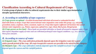 RESTRICTED
Classification According to Cultural Requirement of Crops
Certain group of plants is alike in cultural requirements due to their similar agro-botanical or
morpho agronomical characters.
A. According to suitability of topo sequence
(i) Crops grown on upland - Levelled elevated land with drain all around or unbunded levelled
land with drains or drops. Crops that cannot tolerant water stagnation come under this group. e.g., red gram,
groundnut, maize, sorghum, cotton, sesamum, napier etc. Crops that require sufficient soil moisture but cannot
tolerate water stagnation. e.g., Potato, sugarcane, upland rice, ragi, wheat, black gram, Bengal gram.
(ii) Crops grown on low land - These lands are provided with dykes or bunds all around to stagnate water. Crops
that require abundant supply of water and can withstand prolonged water logged conditions. e.g., rice, daincha,
Para grass and jute.
B. According to source of water
(i) Irrigated crops - The crop cultivation primarily depends upon the irrigation water for a part/
entire growth period of the crop. All crops irrespective seasons are possible to be raised in this category.
(ii) Rainfed crops - The crop cultivation entirely depends upon the rainfall received. Crop varieties
depend upon the season and the rainfall pattern.
 