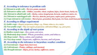 RESTRICTED
E. According to tolerance to problem soils
(i) Tolerant to acidic soils - Wet rice, potato, mustard.
(ii) Tolerant to saline soils - Chillies, cucurbits, wheat, sorghum, bajra, cluster beans, barley etc.
(iii) Tolerant to alkali/sodic soils - Barley, cotton, bengal gram, berseem, sunflower, maize, etc.
(iv) Tolerant to waterlogged soils - Wet rice, daincha, para grass, napier grass, guinea grass.
(v) Crops tolerant to soil erosion - Marvel grass, groundnut, black gram, rice bean, moth bean,and horse gram.
F. According to tillage requirement
(i) Arable crops - Require preparatory tillage. e.g., Potato, tobacco, rice, maize.
(ii) Non-arable crops - May not require preparatory cultivation/tillage. e.g., para grass.
G. According to the depth of root system
(i) Shallow rooted crops - Rice, potato, and onion.
(ii) Moderately deep rooted - Wheat, groundnut, castor, and tobacco.
(iii) Deep rooted - Maize, cotton, and sorghum.
(iv) Very deep rooted - Sugarcane, safflower, lucerne, and red gram.
H. According to the tolerance to hazardous weather condition
(i) Frost tolerant - Sugar beet, beet root.
(ii) Cold tolerant - Potato, cabbage, and mustard.
(iii) Drought tolerant - Bajra, jowar, barley, safflower, castor.
 