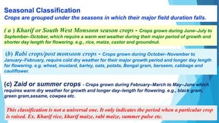 RESTRICTED
Seasonal Classification
Crops are grouped under the seasons in which their major field duration falls.
( a ) Kharif or South West Monsoon season crops - Crops grown during June–July to
September–October, which require a warm wet weather during their major period of growth and
shorter day length for flowering. e.g., rice, maize, castor and groundnut.
(b) Rabi crops/post monsoon crops - Crops grown during October–November to
January–February, require cold dry weather for their major growth period and longer day length
for flowering. e.g. wheat, mustard, barley, oats, potato, Bengal gram, berseem, cabbage and
cauliflower.
(c) Zaid or summer crops - Crops grown during February–March to May–June which
requires warm dry weather for growth and longer day–length for flowering. e.g., black gram,
green gram,sesame, cowpea etc.
This classification is not a universal one. It only indicates the period when a particular crop
is raised. Ex. Kharif rice, kharif maize, rabi maize, summer pulse etc.
 