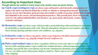 RESTRICTED
According to Important Uses
Though plants are useful in many ways only certain uses are given below.
(a) Catch crops/contingent crops are those crops cultivated to catch the forth coming season. It
replaces the main crop that has failed due to biotic or climatic or management hazards. Generally,
they are of very short duration, quick growing, harvestable or usable at any time of their field duration
and adaptable to the season, soil and management practices. They provide feed, check weed growth,
conserve soil, utilized added fertilizer and moisture. e.g., green gram, black gram, cowpea, onion,
coriander and bajra.
(b) Restorative crops are those crops, which provide a good yield along with enrichment or restoration
of soil fertility or amelioration of the soils. They fix atmospheric nitrogen in root nodules, shed their
leaves during ripening and thus restore soil conditions. e.g., legumes.
(c) Exhaustive crops are those crop plants, which on growing leave the field exhausted because of a
more aggressive nature. e.g., gingelly, brinjal, linseed, sunflower etc.
(d) Paira crop/residual crops are those crop plants which are sown a few days or weeks before the
harvest of the standing mature crops to utilize the residual moisture, without preparatory tillage. The
standing crop and the later sown (paira) crop become simultaneous (forming a pair) for a short period.
For e.g., rice fallow pulses black gram, lathyrus, lentil etc. Paira crops in succession may constitute
relay cropping.
 