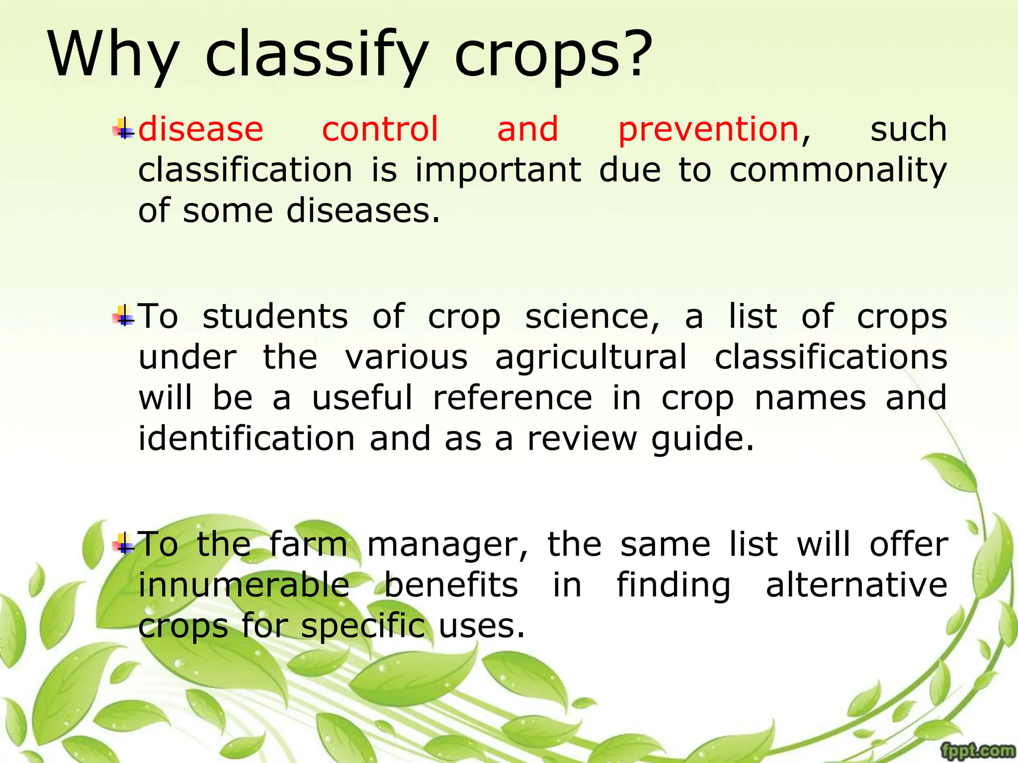 Why classify crops?
disease control and prevention, such
classification is important due to commonality
of some diseases.
To students of crop science, a list of crops
under the various agricultural classifications
will be a useful reference in crop names and
identification and as a review guide.
To the farm manager, the same list will offer
innumerable benefits in finding alternative
crops for specific uses.
 