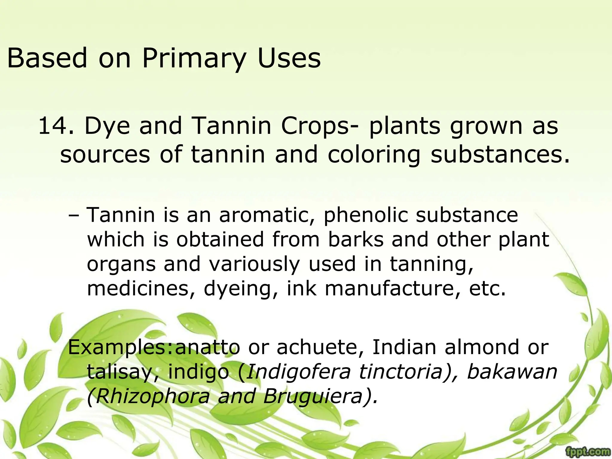 Based on Primary Uses
14. Dye and Tannin Crops- plants grown as
sources of tannin and coloring substances.
– Tannin is an aromatic, phenolic substance
which is obtained from barks and other plant
organs and variously used in tanning,
medicines, dyeing, ink manufacture, etc.
Examples:anatto or achuete, Indian almond or
talisay, indigo (Indigofera tinctoria), bakawan
(Rhizophora and Bruguiera).
 