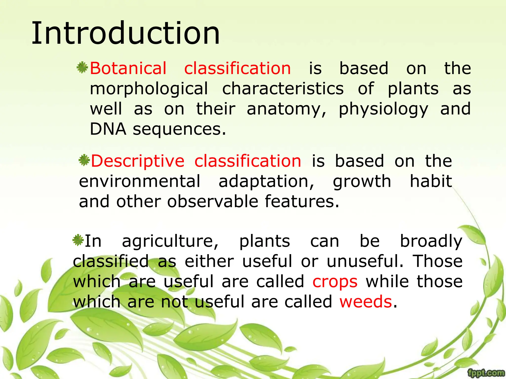 Introduction
Botanical classification is based on the
morphological characteristics of plants as
well as on their anatomy, physiology and
DNA sequences.
Descriptive classification is based on the
environmental adaptation, growth habit
and other observable features.
In agriculture, plants can be broadly
classified as either useful or unuseful. Those
which are useful are called crops while those
which are not useful are called weeds.
 