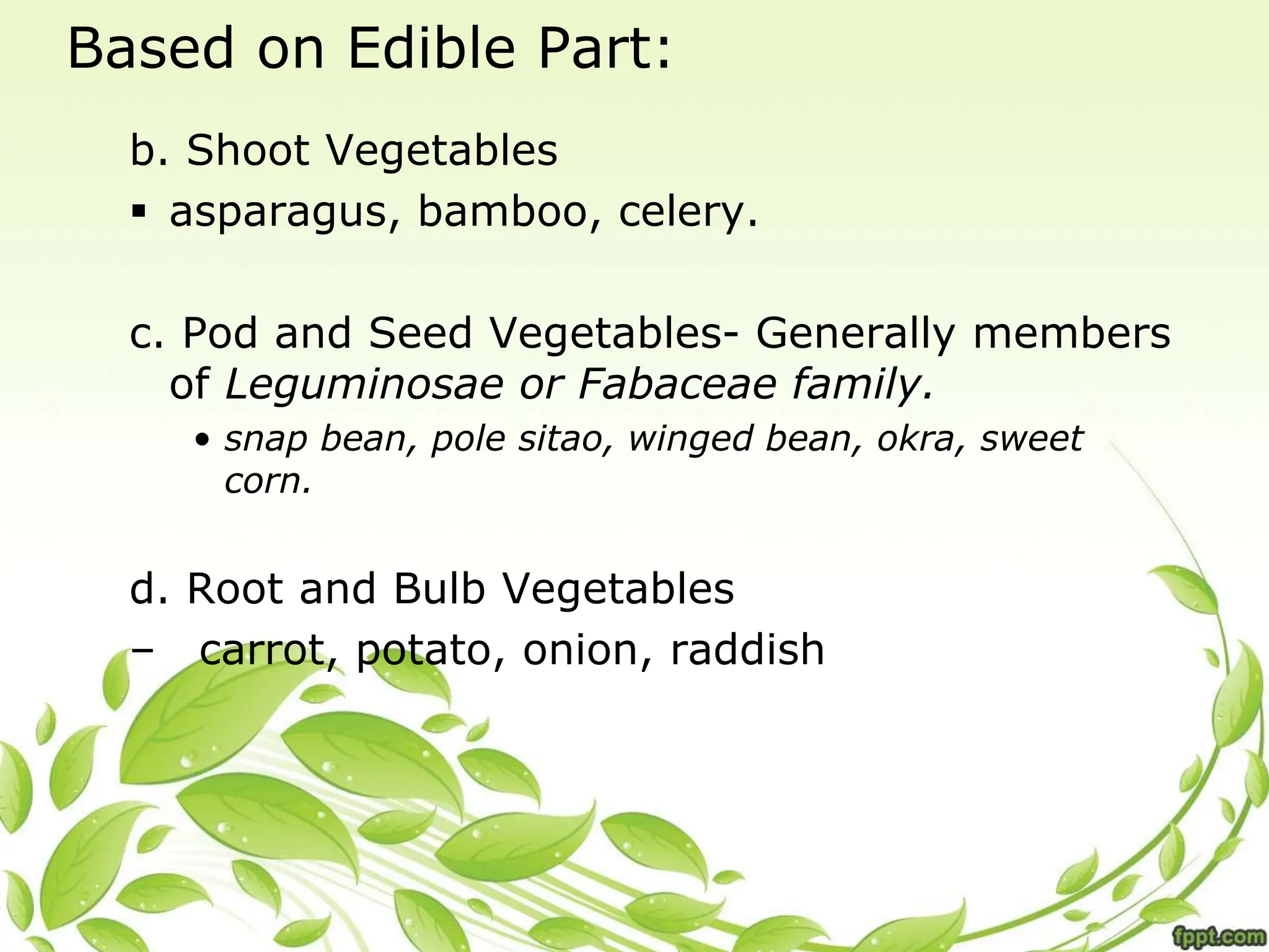 Based on Edible Part:
b. Shoot Vegetables
 asparagus, bamboo, celery.
c. Pod and Seed Vegetables- Generally members
of Leguminosae or Fabaceae family.
• snap bean, pole sitao, winged bean, okra, sweet
corn.
d. Root and Bulb Vegetables
– carrot, potato, onion, raddish
 