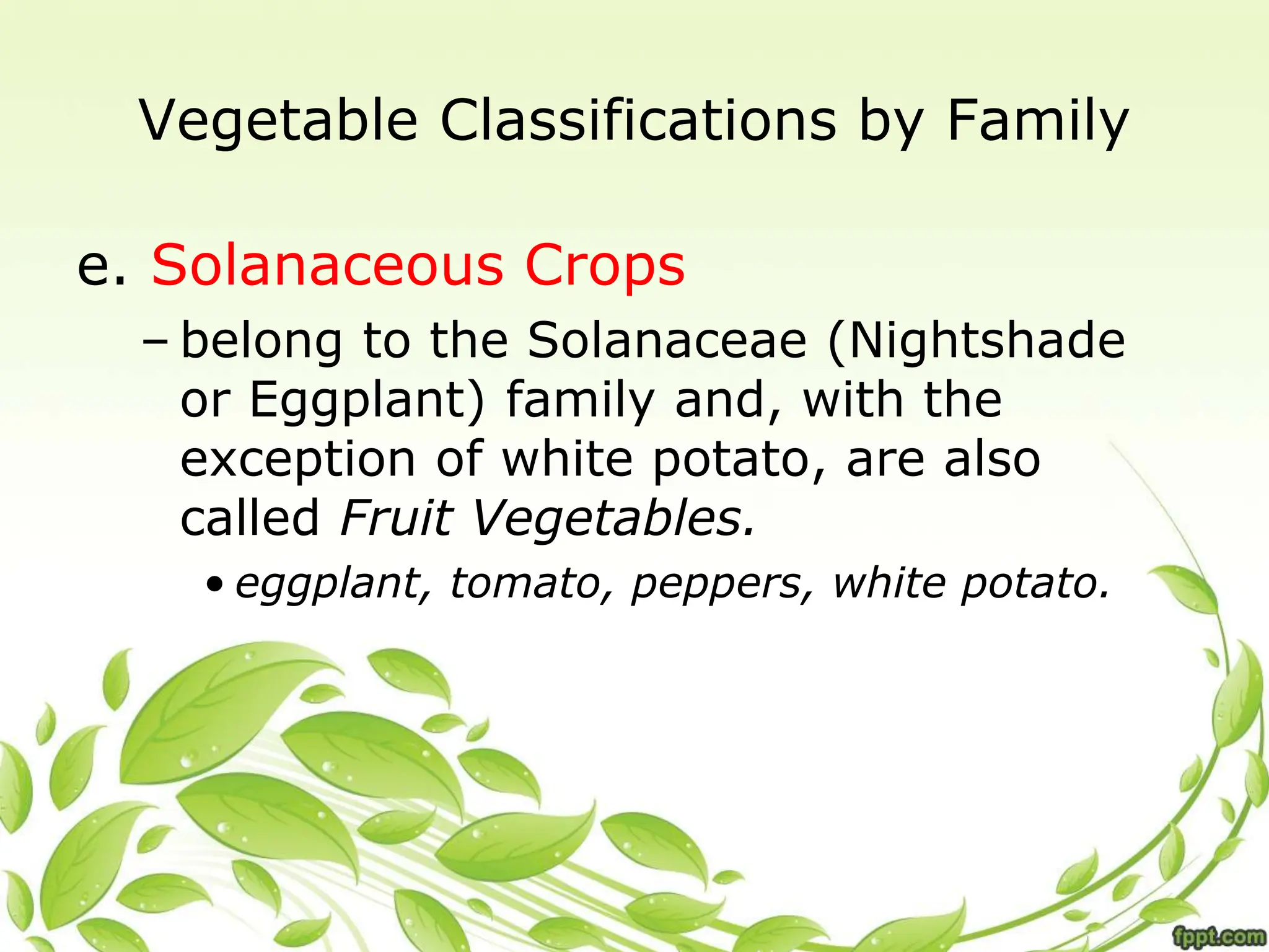 Vegetable Classifications by Family
e. Solanaceous Crops
– belong to the Solanaceae (Nightshade
or Eggplant) family and, with the
exception of white potato, are also
called Fruit Vegetables.
• eggplant, tomato, peppers, white potato.
 