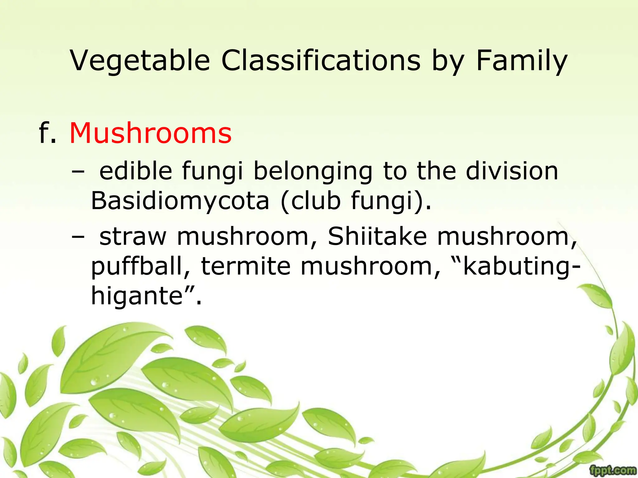 Vegetable Classifications by Family
f. Mushrooms
– edible fungi belonging to the division
Basidiomycota (club fungi).
– straw mushroom, Shiitake mushroom,
puffball, termite mushroom, “kabuting-
higante”.
 