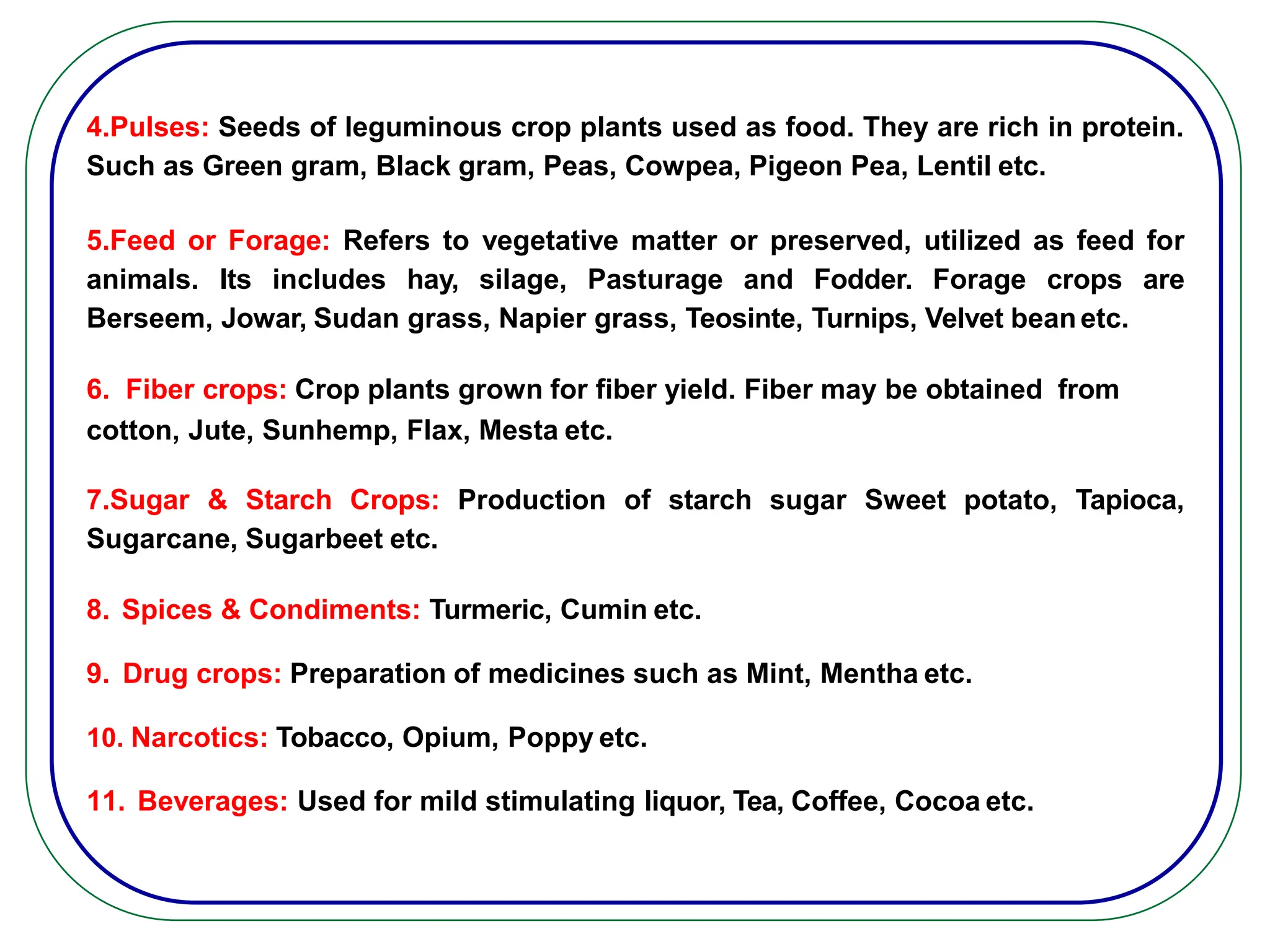 4.Pulses: Seeds of leguminous crop plants used as food. They are rich in protein.
Such as Green gram, Black gram, Peas, Cowpea, Pigeon Pea, Lentil etc.
5.Feed or Forage: Refers to vegetative matter or preserved, utilized as feed for
animals. Its includes hay, silage, Pasturage and Fodder. Forage crops are
Berseem, Jowar, Sudan grass, Napier grass, Teosinte, Turnips, Velvet beanetc.
6. Fiber crops: Crop plants grown for fiber yield. Fiber may be obtained from
cotton, Jute, Sunhemp, Flax, Mesta etc.
7.Sugar & Starch Crops: Production of starch sugar Sweet potato, Tapioca,
Sugarcane, Sugarbeet etc.
8. Spices & Condiments: Turmeric, Cumin etc.
9. Drug crops: Preparation of medicines such as Mint, Mentha etc.
10. Narcotics: Tobacco, Opium, Poppy etc.
11. Beverages: Used for mild stimulating liquor, Tea, Coffee, Cocoa etc.
 