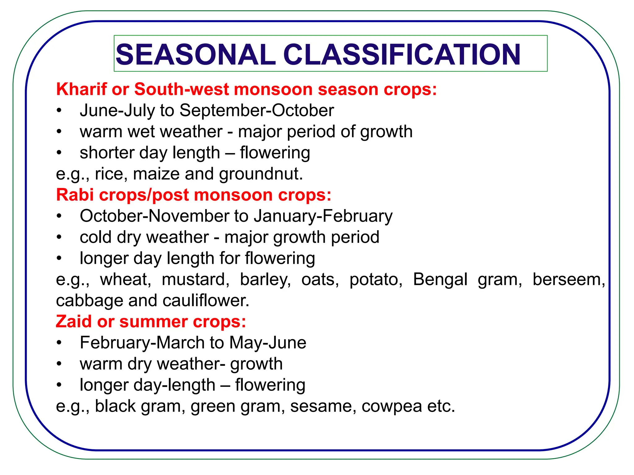 SEASONAL CLASSIFICATION
Kharif or South-west monsoon season crops:
• June-July to September-October
• warm wet weather - major period of growth
• shorter day length – flowering
e.g., rice, maize and groundnut.
Rabi crops/post monsoon crops:
• October-November to January-February
• cold dry weather - major growth period
• longer day length for flowering
e.g., wheat, mustard, barley, oats, potato, Bengal gram, berseem,
cabbage and cauliflower.
Zaid or summer crops:
• February-March to May-June
• warm dry weather- growth
• longer day-length – flowering
e.g., black gram, green gram, sesame, cowpea etc.
 