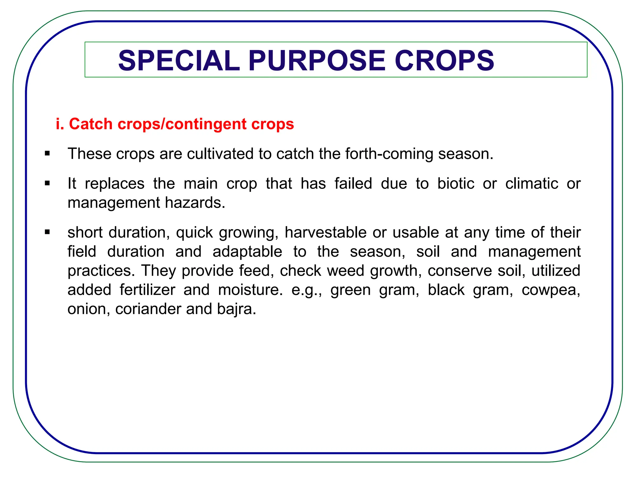 SPECIAL PURPOSE CROPS
i. Catch crops/contingent crops
 These crops are cultivated to catch the forth-coming season.
 It replaces the main crop that has failed due to biotic or climatic or
management hazards.
 short duration, quick growing, harvestable or usable at any time of their
field duration and adaptable to the season, soil and management
practices. They provide feed, check weed growth, conserve soil, utilized
added fertilizer and moisture. e.g., green gram, black gram, cowpea,
onion, coriander and bajra.
 