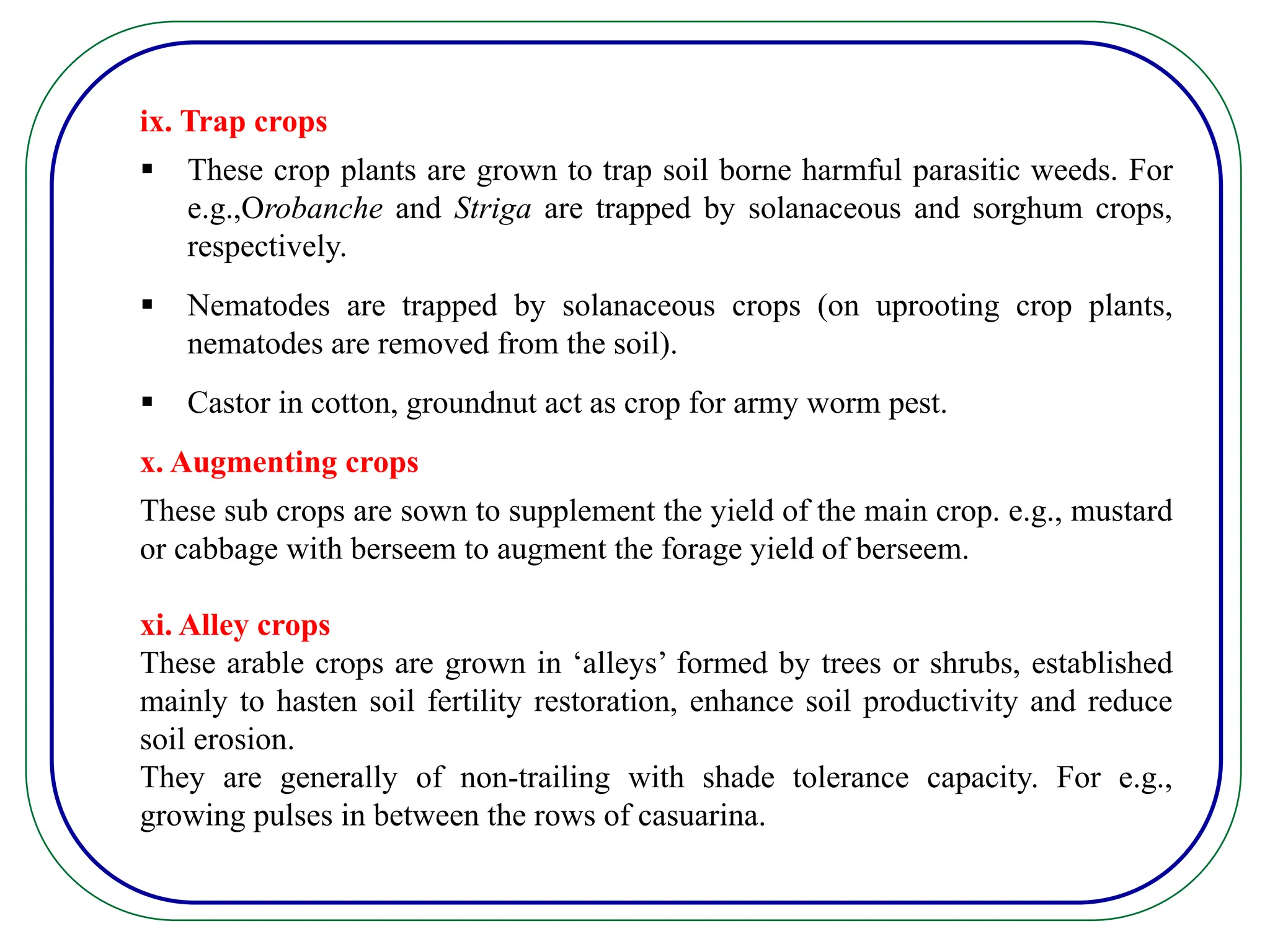 ix. Trap crops
 These crop plants are grown to trap soil borne harmful parasitic weeds. For
e.g.,Orobanche and Striga are trapped by solanaceous and sorghum crops,
respectively.
 Nematodes are trapped by solanaceous crops (on uprooting crop plants,
nematodes are removed from the soil).
 Castor in cotton, groundnut act as crop for army worm pest.
x. Augmenting crops
These sub crops are sown to supplement the yield of the main crop. e.g., mustard
or cabbage with berseem to augment the forage yield of berseem.
xi. Alley crops
These arable crops are grown in ‘alleys’ formed by trees or shrubs, established
mainly to hasten soil fertility restoration, enhance soil productivity and reduce
soil erosion.
They are generally of non-trailing with shade tolerance capacity. For e.g.,
growing pulses in between the rows of casuarina.
 