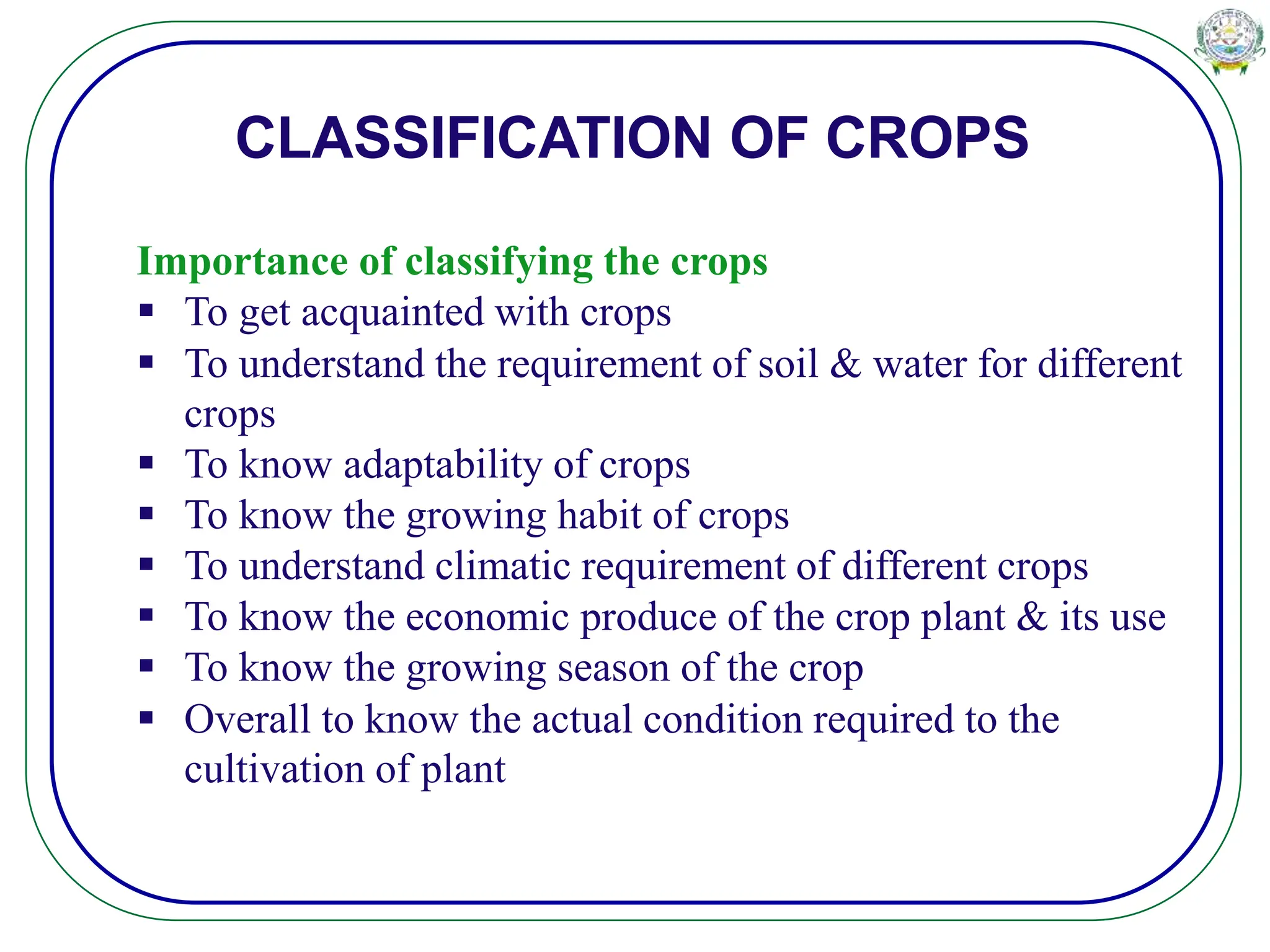 CLASSIFICATION OF CROPS
Importance of classifying the crops
 To get acquainted with crops
 To understand the requirement of soil & water for different
crops
 To know adaptability of crops
 To know the growing habit of crops
 To understand climatic requirement of different crops
 To know the economic produce of the crop plant & its use
 To know the growing season of the crop
 Overall to know the actual condition required to the
cultivation of plant
 