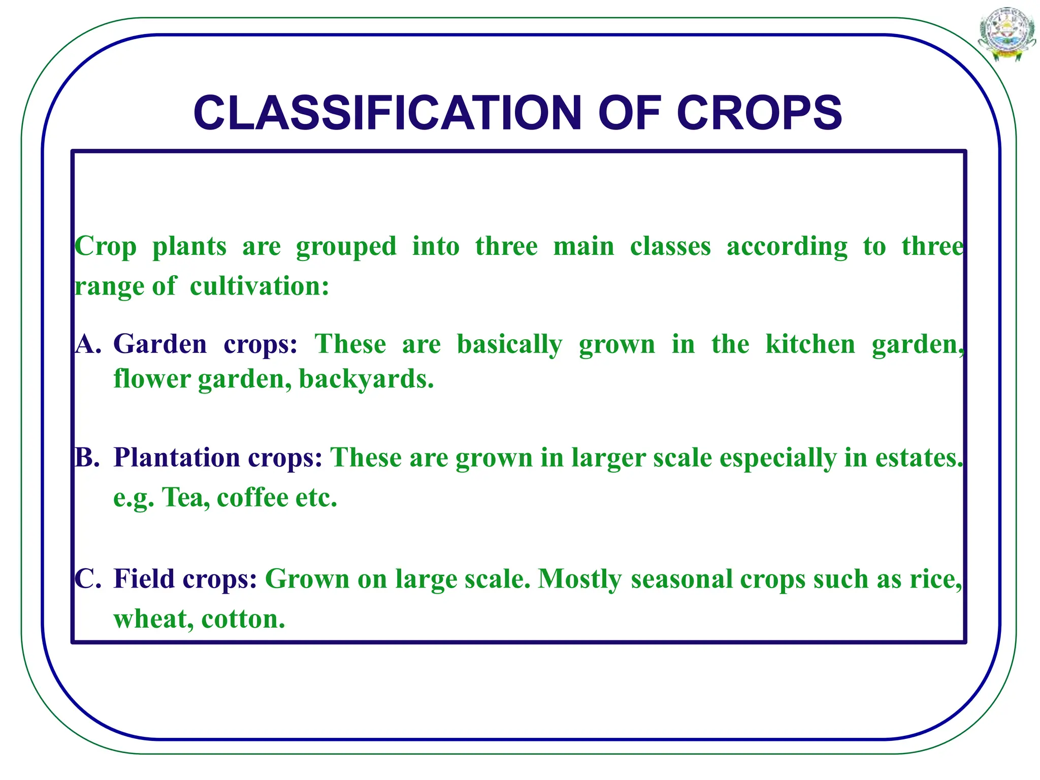 CLASSIFICATION OF CROPS
Crop plants are grouped into three main classes according to three
range of cultivation:
A. Garden crops: These are basically grown in the kitchen garden,
flower garden, backyards.
B. Plantation crops: These are grown in larger scale especially in estates.
e.g. Tea, coffee etc.
C. Field crops: Grown on large scale. Mostly seasonal crops such as rice,
wheat, cotton.
 