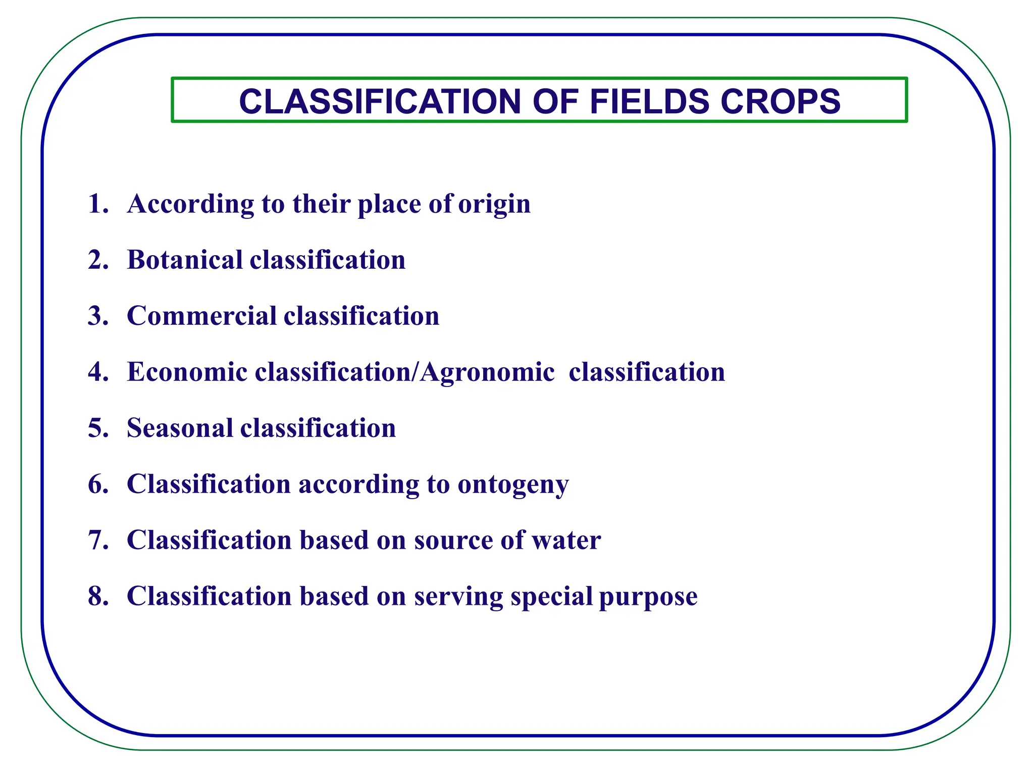 CLASSIFICATION OF FIELDS CROPS
1. According to their place of origin
2. Botanical classification
3. Commercial classification
4. Economic classification/Agronomic classification
5. Seasonal classification
6. Classification according to ontogeny
7. Classification based on source of water
8. Classification based on serving special purpose
 