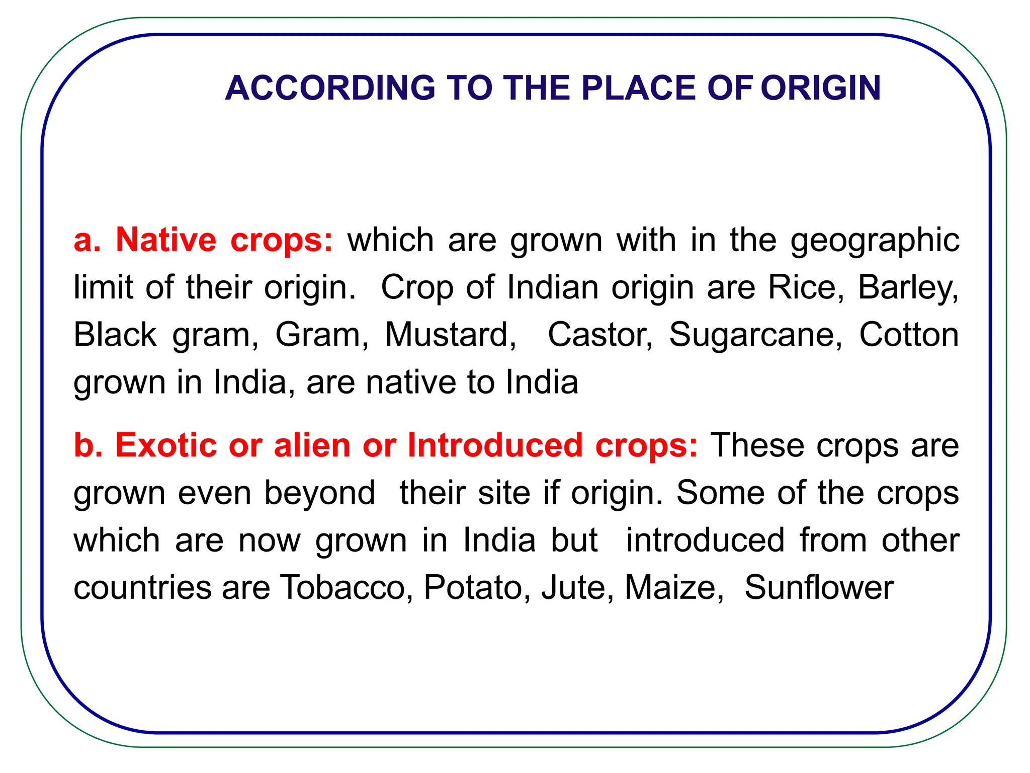 a. Native crops: which are grown with in the geographic
limit of their origin. Crop of Indian origin are Rice, Barley,
Black gram, Gram, Mustard, Castor, Sugarcane, Cotton
grown in India, are native to India
b. Exotic or alien or Introduced crops: These crops are
grown even beyond their site if origin. Some of the crops
which are now grown in India but introduced from other
countries are Tobacco, Potato, Jute, Maize, Sunflower
ACCORDING TO THE PLACE OF ORIGIN
 