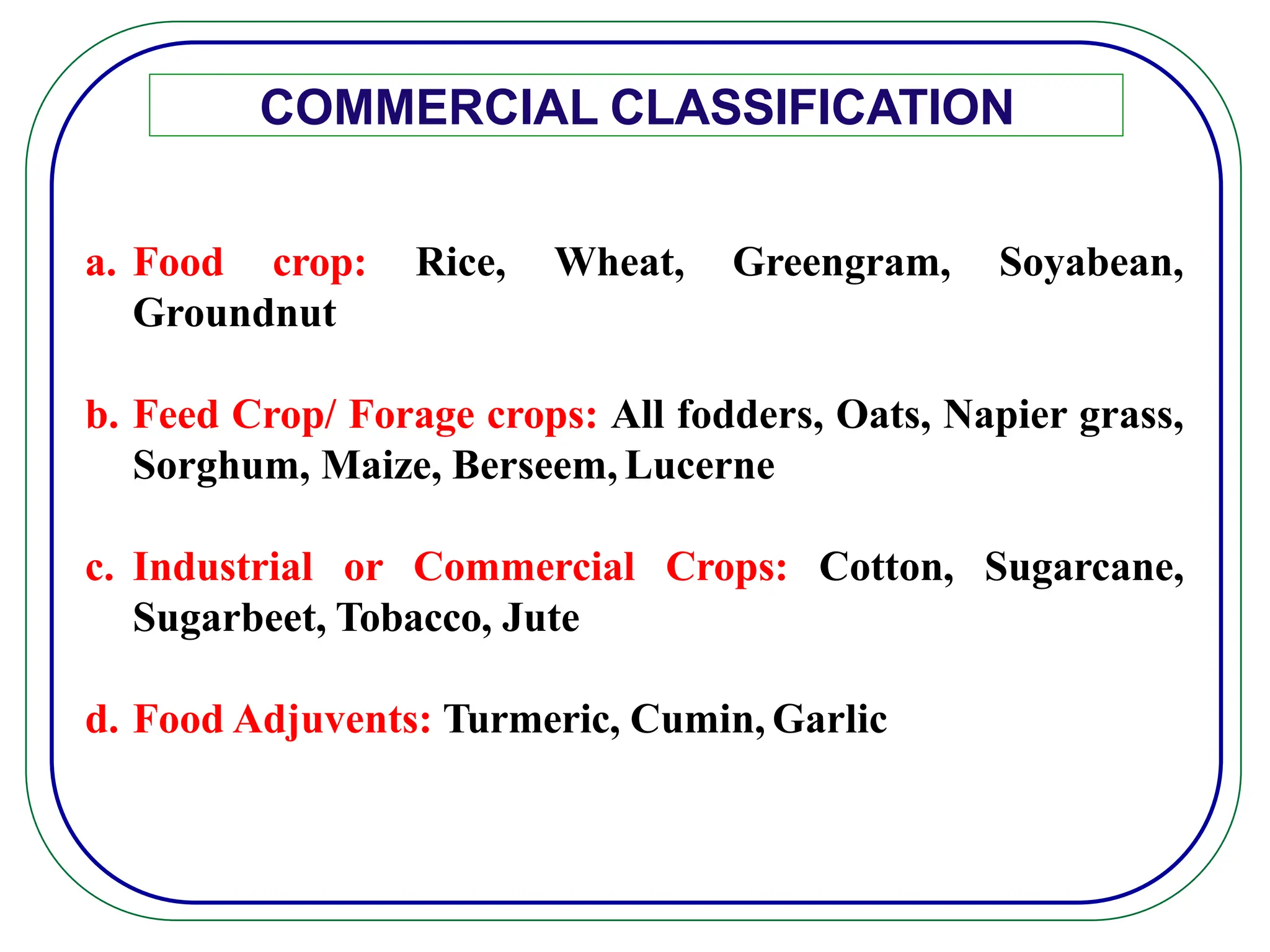 COMMERCIAL CLASSIFICATION
a. Food crop: Rice, Wheat, Greengram, Soyabean,
Groundnut
b. Feed Crop/ Forage crops: All fodders, Oats, Napier grass,
Sorghum, Maize, Berseem, Lucerne
c. Industrial or Commercial Crops: Cotton, Sugarcane,
Sugarbeet, Tobacco, Jute
d. Food Adjuvents: Turmeric, Cumin, Garlic
 