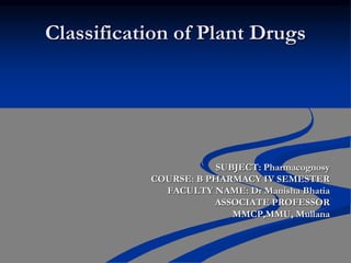 Classification of Plant Drugs
SUBJECT: Pharmacognosy
COURSE: B PHARMACY IV SEMESTER
FACULTY NAME: Dr Manisha Bhatia
ASSOCIATE PROFESSOR
MMCP,MMU, Mullana
 