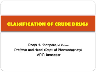 Pooja H. Khanpara, M. Pharm.
Professor and Head, (Dept. of Pharmacognosy)
APIP, Jamnagar
CLASSIFICATION OF CRUDE DRUGS
 