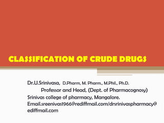Dr.U.Srinivasa, D.Pharm, M. Pharm., M.Phil., Ph.D.
Professor and Head, (Dept. of Pharmacognosy)
Srinivas college of pharmacy, Mangalore.
Email.sreenivas1966@rediffmail.com/drsrinivaspharmacy@
ediffmail.com
CLASSIFICATION OF CRUDE DRUGS
 