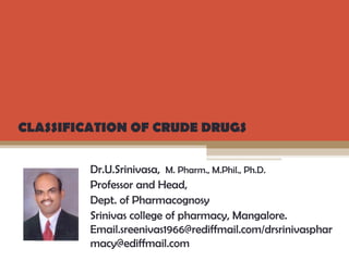 Dr.U.Srinivasa, M. Pharm., M.Phil., Ph.D.
Professor and Head,
Dept. of Pharmacognosy
Srinivas college of pharmacy, Mangalore.
Email.sreenivas1966@rediffmail.com/drsrinivasphar
macy@ediffmail.com
CLASSIFICATION OF CRUDE DRUGS
 
