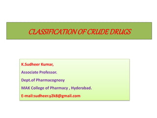 CLASSIFICATIONOF CRUDEDRUGS
K.Sudheer Kumar,
Associate Professor.
Dept.of Pharmacognosy
MAK College of Pharmacy , Hyderabad.
E-mail:sudheer.y2k8@gmail.com
 