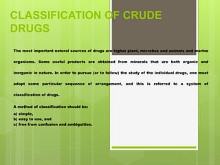 CLASSIFICATION OF CRUDE
DRUGS
The most important natural sources of drugs are higher plant, microbes and animals and marine
organisms. Some useful products are obtained from minerals that are both organic and
inorganic in nature. In order to pursue (or to follow) the study of the individual drugs, one must
adopt some particular sequence of arrangement, and this is referred to a system of
classification of drugs.
A method of classification should be:
a) simple,
b) easy to use, and
c) free from confusion and ambiguities.
 