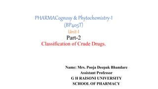 PHARMACognosy & Phytochemistry-I
(BP405T)
Unit-I
Part-2
Classification of Crude Drugs.
Name: Mrs. Pooja Deepak Bhandare
Assistant Professor
G H RAISONI UNIVERSITY
SCHOOL OF PHARMACY
 