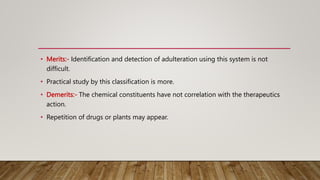 • Merits:- Identification and detection of adulteration using this system is not
difficult.
• Practical study by this classification is more.
• Demerits:- The chemical constituents have not correlation with the therapeutics
action.
• Repetition of drugs or plants may appear.
 