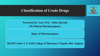 Classification of Crude Drugs
Presented by: Asst. Prof. Alfaiz Qureshi
(M. Pharm Pharmacognosy)
Dept. of Pharmacognosy
MGSM’s Smt. S. S. Patil College of Pharmacy Chopda, Dist. Jalgaon
 