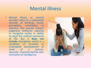 Mental illness
• Mental illness or mental
disorder refers to a substantial
disorder of thinking, mood,
perception, orientation or
memory that grossly impairs
judgment, behavior, capacity
to recognize reality or ability
to meet the ordinary demands
of life. But it does not
include retardation which is a
condition of arrested or
incomplete development of
mind of a person,
specially characterized by sub-
normality of intelligence.
 