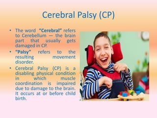 Cerebral Palsy (CP)
• The word “Cerebral” refers
to Cerebellum — the brain
part that usually gets
damaged in CP.
• “Palsy” refers to the
resulting movement
disorder.
• Cerebral Palsy (CP) is a
disabling physical condition
in which muscle
coordination is impaired
due to damage to the brain.
It occurs at or before child
birth.
 
