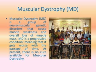 Muscular Dystrophy (MD)
• Muscular Dystrophy (MD)
is a group of
neuromuscular genetic
disorders that cause
muscle weakness and
overall loss of muscle
mass. MD is a progressive
condition; meaning that it
gets worse with the
passage of time. At
present, there is no cure
available for Muscular
Dystrophy.
 