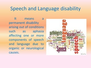 Speech and Language disability
It means a
permanent disability
arising out of conditions
such as aphasia
affecting one or more
components of speech
and language due to
organic or neurological
causes.
 