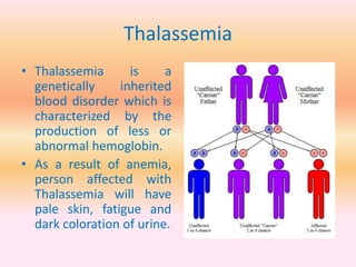 Thalassemia
• Thalassemia is a
genetically inherited
blood disorder which is
characterized by the
production of less or
abnormal hemoglobin.
• As a result of anemia,
person affected with
Thalassemia will have
pale skin, fatigue and
dark coloration of urine.
 