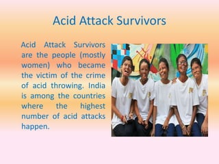 Acid Attack Survivors
Acid Attack Survivors
are the people (mostly
women) who became
the victim of the crime
of acid throwing. India
is among the countries
where the highest
number of acid attacks
happen.
 