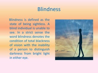 Blindness
Blindness is defined as the
state of being sightless. A
blind individual is unable to
see. In a strict sense the
word blindness denotes the
condition of total blackness
of vision with the inability
of a person to distinguish
darkness from bright light
in either eye.
 