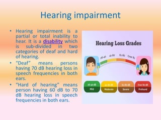 Hearing impairment
• Hearing impairment is a
partial or total inability to
hear. It is a disability which
is sub-divided in two
categories of deaf and hard
of hearing.
• “Deaf” means persons
having 70 dB hearing loss in
speech frequencies in both
ears.
• “Hard of hearing” means
person having 60 dB to 70
dB hearing loss in speech
frequencies in both ears.
 
