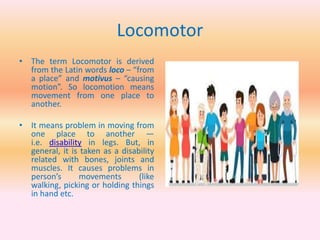 Locomotor
• The term Locomotor is derived
from the Latin words loco – “from
a place” and motivus – “causing
motion”. So locomotion means
movement from one place to
another.
• It means problem in moving from
one place to another —
i.e. disability in legs. But, in
general, it is taken as a disability
related with bones, joints and
muscles. It causes problems in
person’s movements (like
walking, picking or holding things
in hand etc.
 