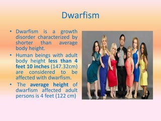 Dwarfism
• Dwarfism is a growth
disorder characterized by
shorter than average
body height.
• Human beings with adult
body height less than 4
feet 10 inches (147.32cm)
are considered to be
affected with dwarfism.
• The average height of
dwarfism affected adult
persons is 4 feet (122 cm)
 