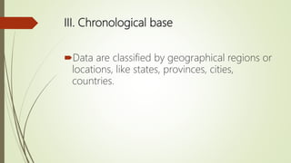 III. Chronological base
Data are classified by geographical regions or
locations, like states, provinces, cities,
countries.
 