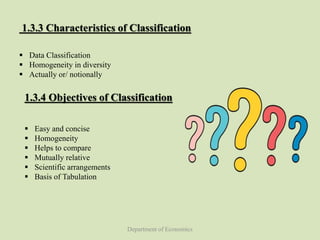 Department of Economics
1.3.3 Characteristics of Classification
 Data Classification
 Homogeneity in diversity
 Actually or/ notionally
1.3.4 Objectives of Classification
 Easy and concise
 Homogeneity
 Helps to compare
 Mutually relative
 Scientific arrangements
 Basis of Tabulation
 