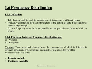 Department of Economics
1.6 Frequency Distribution
1.6.1 Definition
• Tally bars are used for used for arrangement of frequencies in different groups
• Frequency distribution gives a better picture of the pattern of data if the number of
items is large enough.
• From a frequency array, it is not possible to compare characteristics of different
groups.
1.6.2 The basic factors of frequency distribution are:
i) Variable
ii) Frequency
Variable: Those numerical characteristics, the measurement of which is different for
different persons and which fluctuate in quantity or size are called variables.
Variables can be two types:
• Discrete variable
• Continuous variable
 