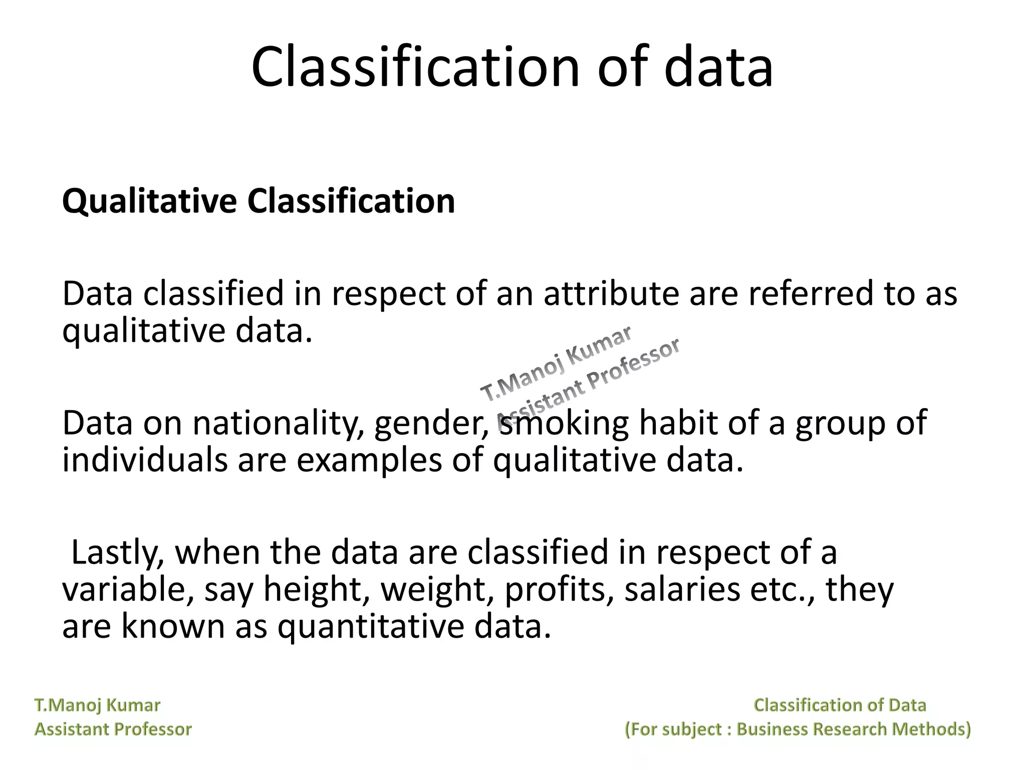 Classification of data
Qualitative Classification
Data classified in respect of an attribute are referred to as
qualitative data.
Data on nationality, gender, smoking habit of a group of
individuals are examples of qualitative data.
Lastly, when the data are classified in respect of a
variable, say height, weight, profits, salaries etc., they
are known as quantitative data.
 