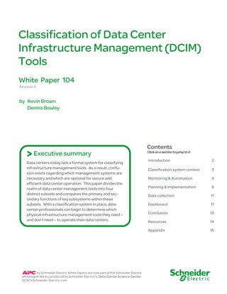Classification of Data Center
Infrastructure Management (DCIM)
Tools
White Paper 104
Revision 3


by Kevin Brown
   Dennis Bouley




                                                                                      Contents
    > Executive summary                                                               Click on a section to jump to it

                                                                                      Introduction                       2
    Data centers today lack a formal system for classifying
    infrastructure management tools. As a result, confu-                              Classification system context      3
    sion exists regarding which management systems are
    necessary and which are optional for secure and                                   Monitoring & Automation            4
    efficient data center operation. This paper divides the
    realm of data center management tools into four                                   Planning & Implementation          8
    distinct subsets and compares the primary and sec-                                Data collection                    11
    ondary functions of key subsystems within these
    subsets. With a classification system in place, data                              Dashboard                          11
    center professionals can begin to determine which
    physical infrastructure management tools they need –                              Conclusion                         13
    and don’t need – to operate their data centers.                                   Resources                          14

                                                                                      Appendix                           15




          by Schneider Electric White Papers are now part of the Schneider Electric
 white paper library produced by Schneider Electric’s Data Center Science Center
 DCSC@Schneider-Electric.com
 
