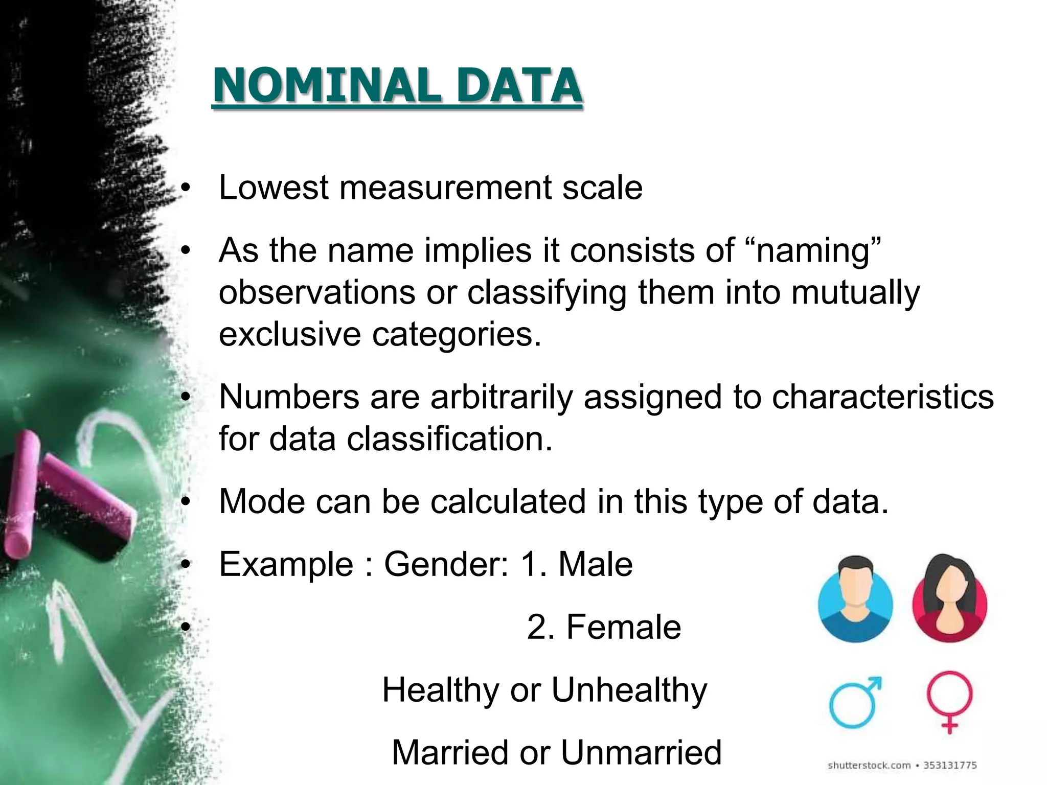 NOMINAL DATA
• Lowest measurement scale
• As the name implies it consists of “naming”
observations or classifying them into mutually
exclusive categories.
• Numbers are arbitrarily assigned to characteristics
for data classification.
• Mode can be calculated in this type of data.
• Example : Gender: 1. Male
• 2. Female
Healthy or Unhealthy
Married or Unmarried
 