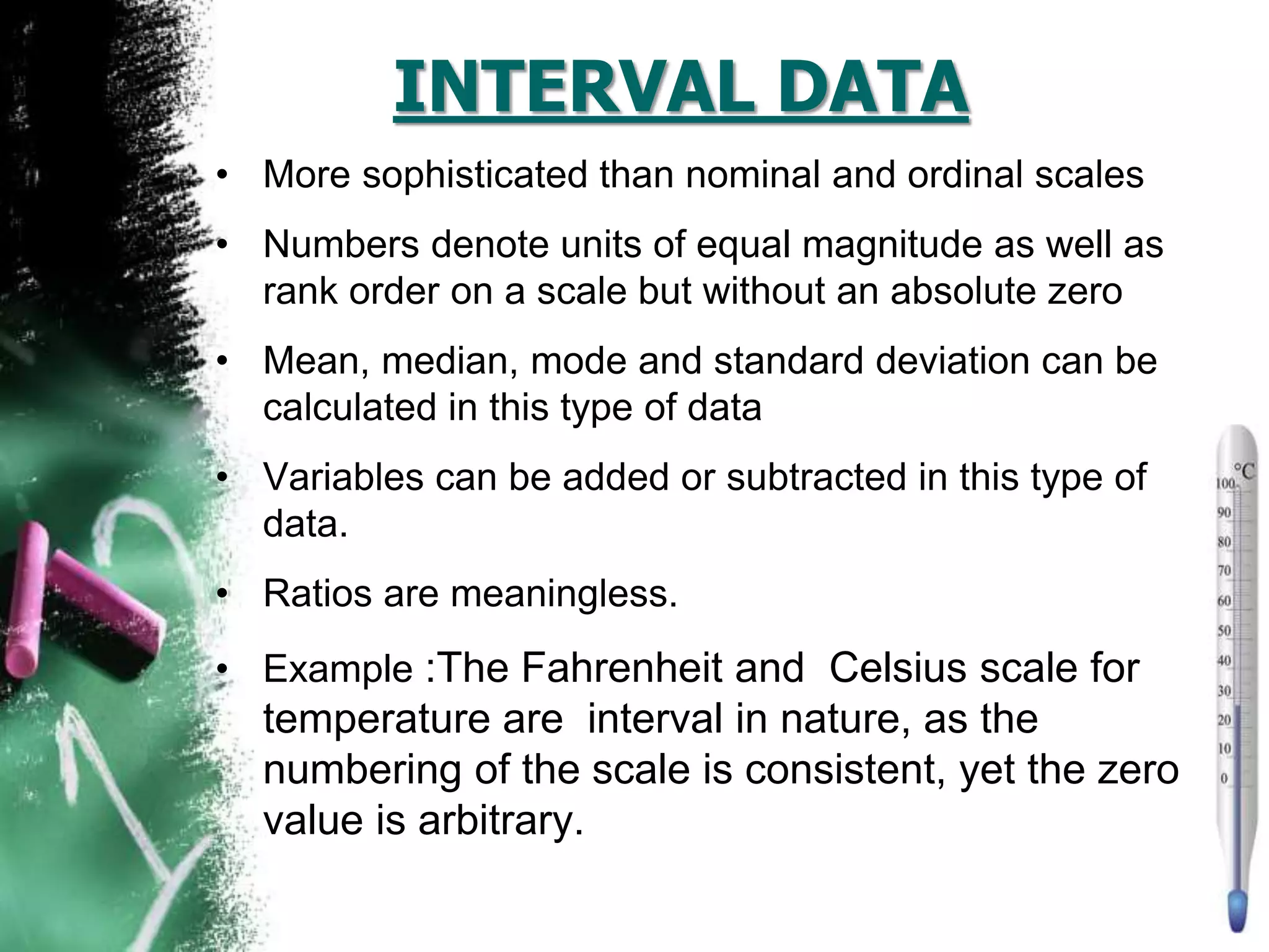 INTERVAL DATA
• More sophisticated than nominal and ordinal scales
• Numbers denote units of equal magnitude as well as
rank order on a scale but without an absolute zero
• Mean, median, mode and standard deviation can be
calculated in this type of data
• Variables can be added or subtracted in this type of
data.
• Ratios are meaningless.
• Example :The Fahrenheit and Celsius scale for
temperature are interval in nature, as the
numbering of the scale is consistent, yet the zero
value is arbitrary.
 