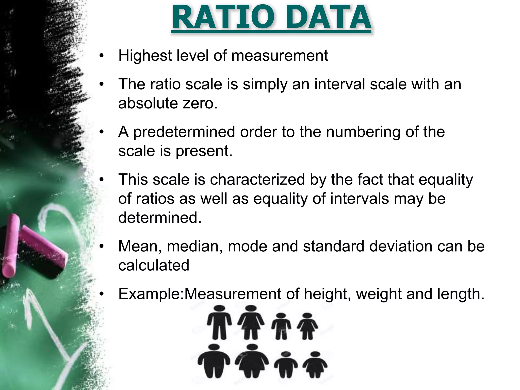 RATIO DATA
• Highest level of measurement
• The ratio scale is simply an interval scale with an
absolute zero.
• A predetermined order to the numbering of the
scale is present.
• This scale is characterized by the fact that equality
of ratios as well as equality of intervals may be
determined.
• Mean, median, mode and standard deviation can be
calculated
• Example:Measurement of height, weight and length.
 