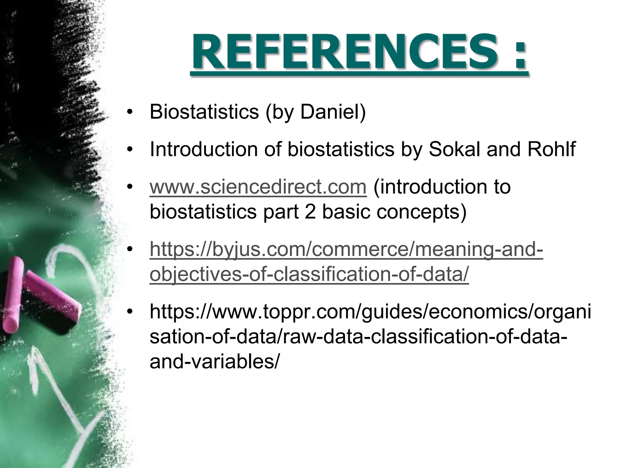 REFERENCES :
• Biostatistics (by Daniel)
• Introduction of biostatistics by Sokal and Rohlf
• www.sciencedirect.com (introduction to
biostatistics part 2 basic concepts)
• https://byjus.com/commerce/meaning-and-
objectives-of-classification-of-data/
• https://www.toppr.com/guides/economics/organi
sation-of-data/raw-data-classification-of-data-
and-variables/
 