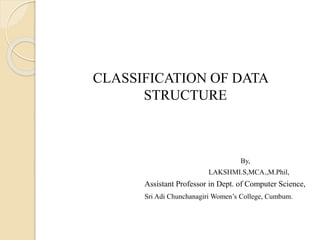 CLASSIFICATION OF DATA
STRUCTURE
By,
LAKSHMI.S,MCA.,M.Phil,
Assistant Professor in Dept. of Computer Science,
Sri Adi Chunchanagiri Women’s College, Cumbum.
 